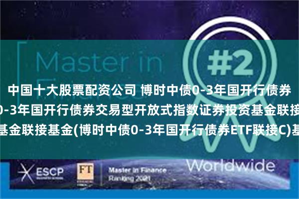 中国十大股票配资公司 博时中债0-3年国开行债券ETF联接C: 博时中债0-3年国开行债券交易型开放式指数证券投资基金联接基金(博时中债0-3年国开行债券ETF联接C)基金产品资料概要更新